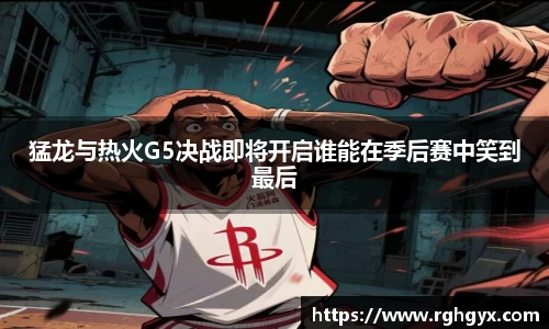 猛龙与热火G5决战即将开启谁能在季后赛中笑到最后