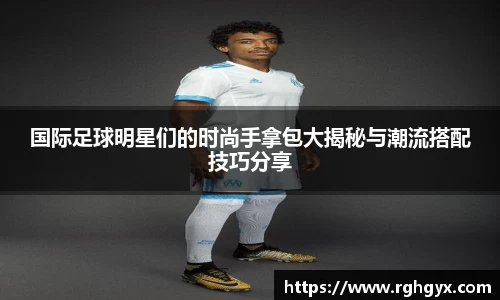 国际足球明星们的时尚手拿包大揭秘与潮流搭配技巧分享